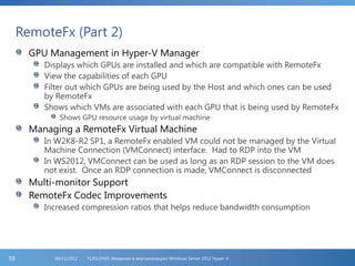 RemoteFx (Part 2)
GPU Management in Hyper-V Manager
Displays which GPUs are installed and which are compatible with RemoteFx
View the capabilities of each GPU
Filter out which GPUs are being used by the Host and which ones can be used
by RemoteFx
Shows which VMs are associated with each GPU that is being used by RemoteFx
Shows GPU resource usage by virtual machine
Managing a RemoteFx Virtual Machine
In W2K8-R2 SP1, a RemoteFx enabled VM could not be managed by the Virtual
Machine Connection (VMConnect) interface. Had to RDP into the VM
In WS2012, VMConnect can be used as long as an RDP session to the VM does
not exist. Once an RDP connection is made, VMConnect is disconnected
Multi-monitor Support
RemoteFx Codec Improvements
Increased compression ratios that helps reduce bandwidth consumption
FL2012HVS: Введение в виртуализацию Windows Server 2012 Hyper-V06/11/201259
 