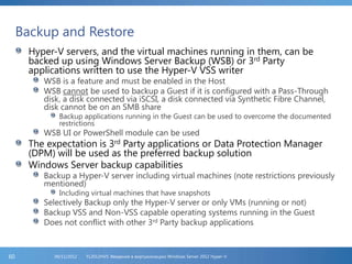 Backup and Restore
Hyper-V servers, and the virtual machines running in them, can be
backed up using Windows Server Backup (WSB) or 3rd Party
applications written to use the Hyper-V VSS writer
WSB is a feature and must be enabled in the Host
WSB cannot be used to backup a Guest if it is configured with a Pass-Through
disk, a disk connected via iSCSI, a disk connected via Synthetic Fibre Channel,
disk cannot be on an SMB share
Backup applications running in the Guest can be used to overcome the documented
restrictions
WSB UI or PowerShell module can be used
The expectation is 3rd Party applications or Data Protection Manager
(DPM) will be used as the preferred backup solution
Windows Server backup capabilities
Backup a Hyper-V server including virtual machines (note restrictions previously
mentioned)
Including virtual machines that have snapshots
Selectively Backup only the Hyper-V server or only VMs (running or not)
Backup VSS and Non-VSS capable operating systems running in the Guest
Does not conflict with other 3rd Party backup applications
FL2012HVS: Введение в виртуализацию Windows Server 2012 Hyper-V06/11/201260
 