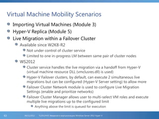 Virtual Machine Mobility Scenarios
Importing Virtual Machines (Module 3)
Hyper-V Replica (Module 5)
Live Migration within a Failover Cluster
Available since W2K8-R2
Not under control of cluster service
Limited to one in-progress LM between same pair of cluster nodes
WS2012
Cluster service handles the live migration via a handoff from Hyper-V
(virtual machine resource DLL (vmclusres.dll) is used)
Hyper-V Failover clusters, by default, can execute 2 simultaneous live
migrations but can be configured (Hyper-V Server setting) to allow more
Failover Cluster Network module is used to configure Live Migration
Settings (enable and prioritize networks)
Failover Cluster Manager allows user to multi-select VM roles and execute
multiple live migrations up to the configured limit
Anything above the limit is queued for execution
FL2012HVS: Введение в виртуализацию Windows Server 2012 Hyper-V06/11/201263
 