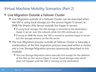 Virtual Machine Mobility Scenarios (Part 2)
Live Migration Outside a Failover Cluster
Live Migration outside of a Failover Cluster can be executed when
the VM is using local storage (on the source Hyper-V server) or
SMB File Shares (File Server outside the Hyper-V server)
If using local storage, the VM storage is mirrored to the destination
Hyper-V server over the network while the VM continues to run
If using an SMB file share, the VM is moved to another Hyper-V server
but the storage remains on the file server
The Live Migration process outside of Failover Cluster is basically a
combination of the live migration process executed within a cluster
and a Live Storage Migration process (previously described in this
module)
The Live Storage Migration piece executes first except for the deletion
of the files on the source Hyper-V server (local storage only) which
does not happen until the VM is running on the destination
FL2012HVS: Введение в виртуализацию Windows Server 2012 Hyper-V06/11/201264
 