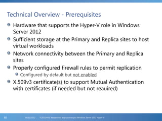 Technical Overview - Prerequisites
Hardware that supports the Hyper-V role in Windows
Server 2012
Sufficient storage at the Primary and Replica sites to host
virtual workloads
Network connectivity between the Primary and Replica
sites
Properly configured firewall rules to permit replication
Configured by default but not enabled
X.509v3 certificate(s) to support Mutual Authentication
with certificates (if needed but not reauired)
FL2012HVS: Введение в виртуализацию Windows Server 2012 Hyper-V06/11/201266
 