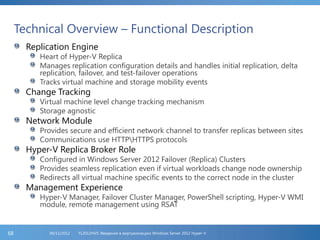 Technical Overview – Functional Description
Replication Engine
Heart of Hyper-V Replica
Manages replication configuration details and handles initial replication, delta
replication, failover, and test-failover operations
Tracks virtual machine and storage mobility events
Change Tracking
Virtual machine level change tracking mechanism
Storage agnostic
Network Module
Provides secure and efficient network channel to transfer replicas between sites
Communications use HTTPHTTPS protocols
Hyper-V Replica Broker Role
Configured in Windows Server 2012 Failover (Replica) Clusters
Provides seamless replication even if virtual workloads change node ownership
Redirects all virtual machine specific events to the correct node in the cluster
Management Experience
Hyper-V Manager, Failover Cluster Manager, PowerShell scripting, Hyper-V WMI
module, remote management using RSAT
FL2012HVS: Введение в виртуализацию Windows Server 2012 Hyper-V06/11/201268
 