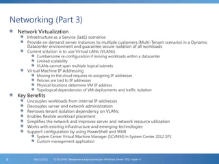 Networking (Part 3)
Network Virtualization
Infrastructure as a Service (IaaS) scenarios
Provide on demand server instances to multiple customers (Multi-Tenant scenario) in a Dynamic
Datacenter environment and guarantee secure isolation of all workloads
Current solution is to use Virtual LANs (VLANs)
Cumbersome re-configuration if moving workloads within a datacenter
Limited scalability
VLANs cannot span multiple logical subnets
Virtual Machine IP Addressing
Moving to the cloud requires re-assigning IP addresses
Policies are tied to IP addresses
Physical locations determine VM IP address
Topological dependencies of VM deployments and traffic isolation
Key Benefits
Uncouples workloads from internal IP addresses
Decouples server and network administration
Removes tenant isolation dependency on VLANs
Enables flexible workload placement
Simplifies the network and improves server and network resource utilization
Works with existing infrastructure and emerging technologies
Support configuration by using PowerShell and WMI
System Center Virtual Machine Manager (SCVMM) in System Center 2012 SP1
Custom management application
FL2012HVS: Введение в виртуализацию Windows Server 2012 Hyper-V06/11/20126
 