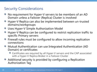 Security Considerations
No requirement for Hyper-V servers to be members of an AD
Domain unless a Failover (Replica) Cluster is involved
Hyper-V Replica can also be implemented between un-trusted
domains/workgroups
Uses Hyper-V Simple Authorization Model
Hyper-V Replica can be configured to restrict replication traffic to
specific Primary servers
Firewall rules must be configured to allow incoming replication
connections
Mutual Authentication can use Integrated Authentication (AD
Domain) or certificates
Certificates are required by all Hyper-V servers and the CAP associated
with a Hyper-V Replica Broker in a Failover Cluster
Additional security is provided by configuring a Replication
Authorization Tag
FL2012HVS: Введение в виртуализацию Windows Server 2012 Hyper-V06/11/201269
 