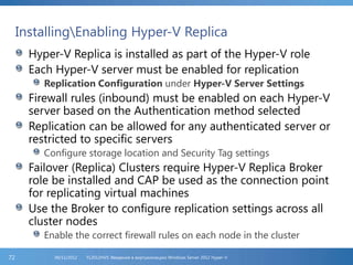 InstallingEnabling Hyper-V Replica
Hyper-V Replica is installed as part of the Hyper-V role
Each Hyper-V server must be enabled for replication
Replication Configuration under Hyper-V Server Settings
Firewall rules (inbound) must be enabled on each Hyper-V
server based on the Authentication method selected
Replication can be allowed for any authenticated server or
restricted to specific servers
Configure storage location and Security Tag settings
Failover (Replica) Clusters require Hyper-V Replica Broker
role be installed and CAP be used as the connection point
for replicating virtual machines
Use the Broker to configure replication settings across all
cluster nodes
Enable the correct firewall rules on each node in the cluster
FL2012HVS: Введение в виртуализацию Windows Server 2012 Hyper-V06/11/201272
 