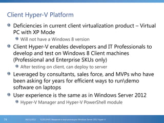 Client Hyper-V Platform
Deficiencies in current client virtualization product – Virtual
PC with XP Mode
Will not have a Windows 8 version
Client Hyper-V enables developers and IT Professionals to
develop and test on Windows 8 Client machines
(Professional and Enterprise SKUs only)
After testing on client, can deploy to server
Leveraged by consultants, sales force, and MVPs who have
been asking for years for efficient ways to rundemo
software on laptops
User experience is the same as in Windows Server 2012
Hyper-V Manager and Hyper-V PowerShell module
FL2012HVS: Введение в виртуализацию Windows Server 2012 Hyper-V06/11/201274
 