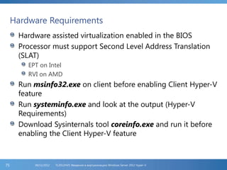 Hardware Requirements
Hardware assisted virtualization enabled in the BIOS
Processor must support Second Level Address Translation
(SLAT)
EPT on Intel
RVI on AMD
Run msinfo32.exe on client before enabling Client Hyper-V
feature
Run systeminfo.exe and look at the output (Hyper-V
Requirements)
Download Sysinternals tool coreinfo.exe and run it before
enabling the Client Hyper-V feature
FL2012HVS: Введение в виртуализацию Windows Server 2012 Hyper-V06/11/201275
 