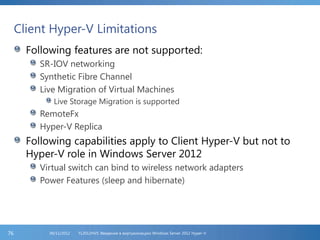 Client Hyper-V Limitations
Following features are not supported:
SR-IOV networking
Synthetic Fibre Channel
Live Migration of Virtual Machines
Live Storage Migration is supported
RemoteFx
Hyper-V Replica
Following capabilities apply to Client Hyper-V but not to
Hyper-V role in Windows Server 2012
Virtual switch can bind to wireless network adapters
Power Features (sleep and hibernate)
FL2012HVS: Введение в виртуализацию Windows Server 2012 Hyper-V06/11/201276
 