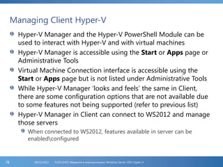 Managing Client Hyper-V
Hyper-V Manager and the Hyper-V PowerShell Module can be
used to interact with Hyper-V and with virtual machines
Hyper-V Manager is accessible using the Start or Apps page or
Administrative Tools
Virtual Machine Connection interface is accessible using the
Start or Apps page but is not listed under Administrative Tools
While Hyper-V Manager ‘looks and feels’ the same in Client,
there are some configuration options that are not available due
to some features not being supported (refer to previous list)
Hyper-V Manager in Client can connect to WS2012 and manage
those servers
When connected to WS2012, features available in server can be
enabledconfigured
FL2012HVS: Введение в виртуализацию Windows Server 2012 Hyper-V06/11/201278
 