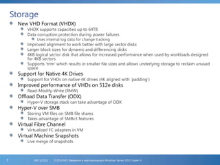 Storage
New VHD Format (VHDX)
VHDX supports capacities up to 64TB
Data corruption protection during power failures
Uses internal log data for change tracking
Improved alignment to work better with large sector disks
Larger block sizes for dynamic and differencing disks
4KB logical sector disk that allows for increased performance when used by workloads designed
for 4KB sectors
Supports ‘trim’ which results in smaller file sizes and allows underlying storage to reclaim unused
space
Support for Native 4K Drives
Support for VHDs on native 4K drives (4K aligned with ‘padding’)
Improved performance of VHDs on 512e disks
Read-Modify-Write (RMW)
Offload Data Transfer (ODX)
Hyper-V storage stack can take advantage of ODX
Hyper-V over SMB
Storing VM files on SMB file shares
Takes advantage of SMBv3 features
Virtual Fibre Channel
Virtualized FC adapters in VM
Virtual Machine Snapshots
Live merge of snapshots
FL2012HVS: Введение в виртуализацию Windows Server 2012 Hyper-V06/11/20127
 