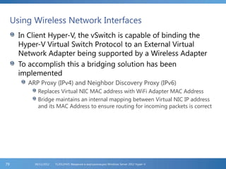 Using Wireless Network Interfaces
In Client Hyper-V, the vSwitch is capable of binding the
Hyper-V Virtual Switch Protocol to an External Virtual
Network Adapter being supported by a Wireless Adapter
To accomplish this a bridging solution has been
implemented
ARP Proxy (IPv4) and Neighbor Discovery Proxy (IPv6)
Replaces Virtual NIC MAC address with WiFi Adapter MAC Address
Bridge maintains an internal mapping between Virtual NIC IP address
and its MAC Address to ensure routing for incoming packets is correct
FL2012HVS: Введение в виртуализацию Windows Server 2012 Hyper-V06/11/201279
 