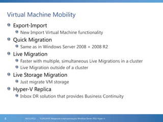 Virtual Machine Mobility
Export-Import
New Import Virtual Machine functionality
Quick Migration
Same as in Windows Server 2008 + 2008 R2
Live Migration
Faster with multiple, simultaneous Live Migrations in a cluster
Live Migration outside of a cluster
Live Storage Migration
Just migrate VM storage
Hyper-V Replica
Inbox DR solution that provides Business Continuity
FL2012HVS: Введение в виртуализацию Windows Server 2012 Hyper-V06/11/20128
 