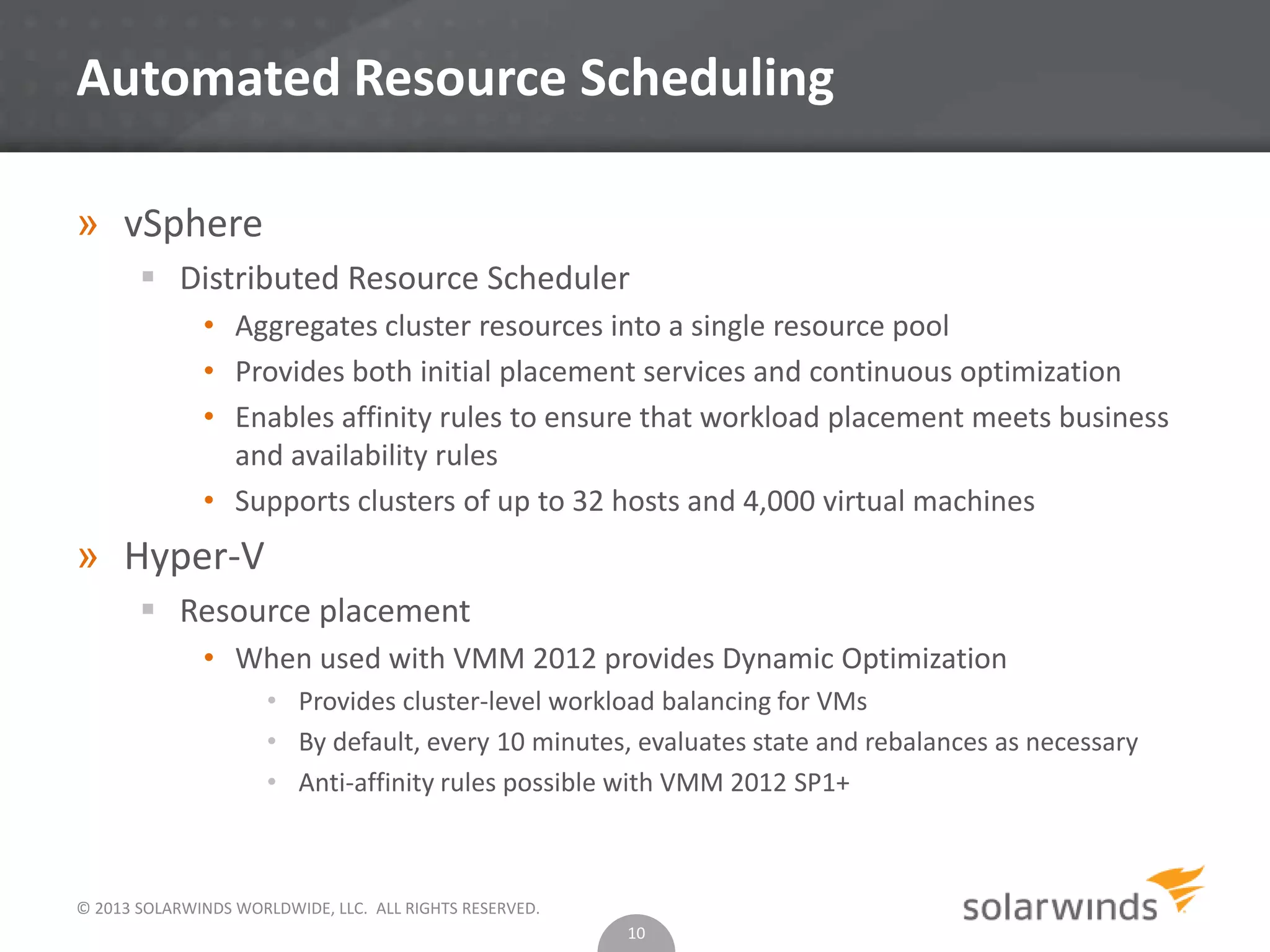 © 2013 SOLARWINDS WORLDWIDE, LLC. ALL RIGHTS RESERVED.
Automated Resource Scheduling
» vSphere
 Distributed Resource Scheduler
• Aggregates cluster resources into a single resource pool
• Provides both initial placement services and continuous optimization
• Enables affinity rules to ensure that workload placement meets business
and availability rules
• Supports clusters of up to 32 hosts and 4,000 virtual machines
» Hyper-V
 Resource placement
• When used with VMM 2012 provides Dynamic Optimization
• Provides cluster-level workload balancing for VMs
• By default, every 10 minutes, evaluates state and rebalances as necessary
• Anti-affinity rules possible with VMM 2012 SP1+
10
 