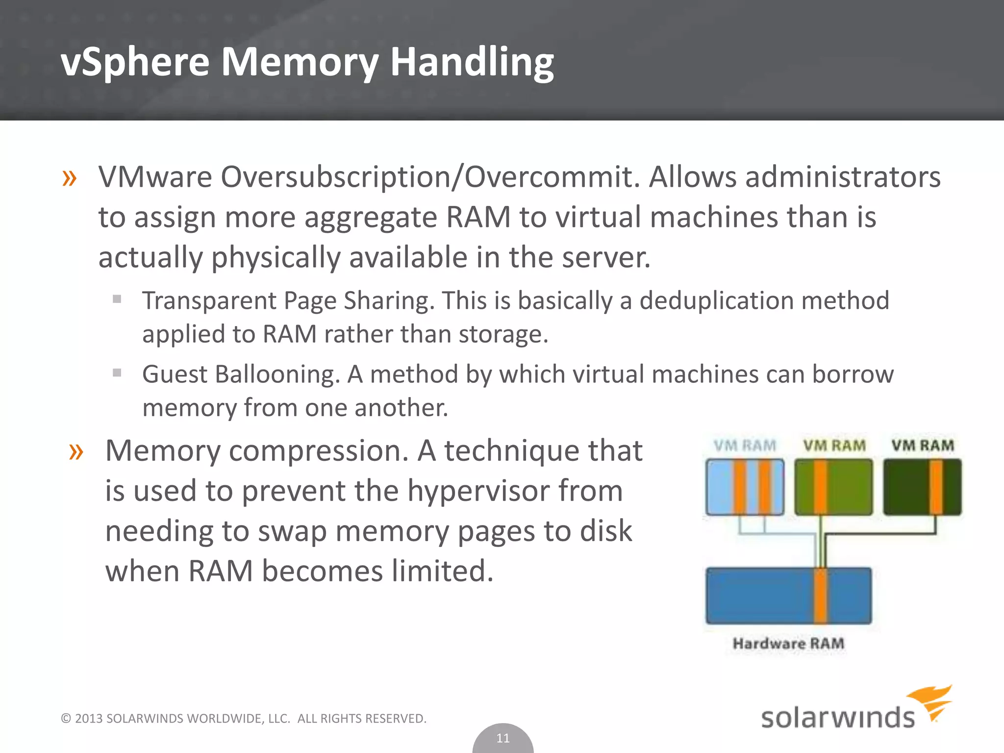 © 2013 SOLARWINDS WORLDWIDE, LLC. ALL RIGHTS RESERVED.
vSphere Memory Handling
» VMware Oversubscription/Overcommit. Allows administrators
to assign more aggregate RAM to virtual machines than is
actually physically available in the server.
 Transparent Page Sharing. This is basically a deduplication method
applied to RAM rather than storage.
 Guest Ballooning. A method by which virtual machines can borrow
memory from one another.
11
» Memory compression. A technique that
is used to prevent the hypervisor from
needing to swap memory pages to disk
when RAM becomes limited.
 