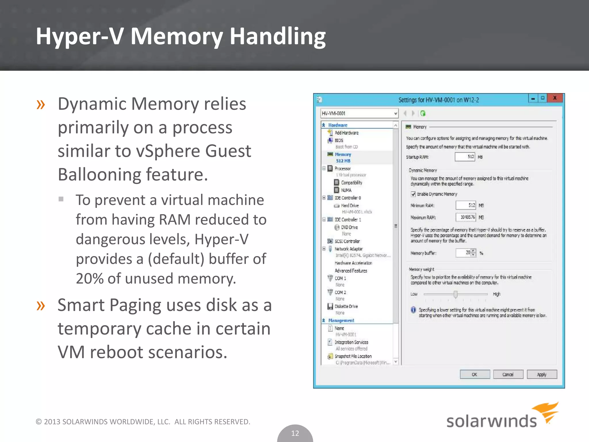 © 2013 SOLARWINDS WORLDWIDE, LLC. ALL RIGHTS RESERVED.
Hyper-V Memory Handling
» Dynamic Memory relies
primarily on a process
similar to vSphere Guest
Ballooning feature.
 To prevent a virtual machine
from having RAM reduced to
dangerous levels, Hyper-V
provides a (default) buffer of
20% of unused memory.
» Smart Paging uses disk as a
temporary cache in certain
VM reboot scenarios.
12
 