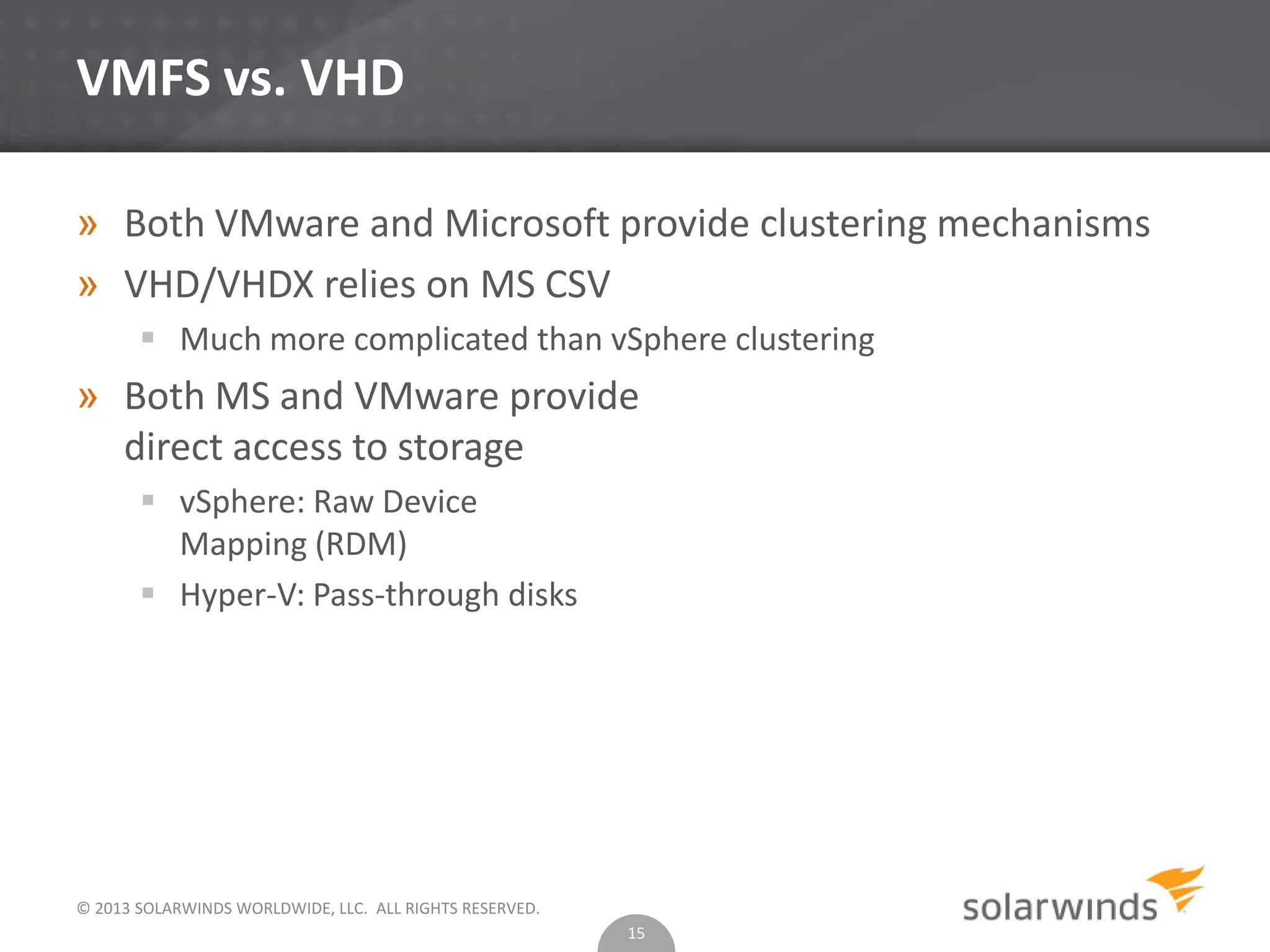 © 2013 SOLARWINDS WORLDWIDE, LLC. ALL RIGHTS RESERVED.
VMFS vs. VHD
» Both VMware and Microsoft provide clustering mechanisms
» VHD/VHDX relies on MS CSV
 Much more complicated than vSphere clustering
» Both MS and VMware provide
direct access to storage
 vSphere: Raw Device
Mapping (RDM)
 Hyper-V: Pass-through disks
15
 