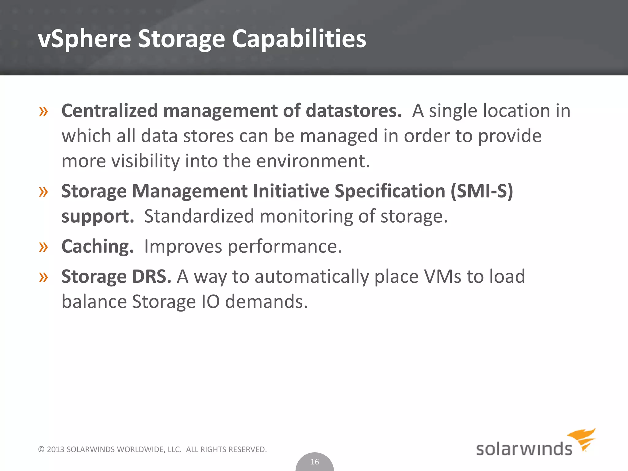 © 2013 SOLARWINDS WORLDWIDE, LLC. ALL RIGHTS RESERVED.
vSphere Storage Capabilities
» Centralized management of datastores. A single location in
which all data stores can be managed in order to provide
more visibility into the environment.
» Storage Management Initiative Specification (SMI-S)
support. Standardized monitoring of storage.
» Caching. Improves performance.
» Storage DRS. A way to automatically place VMs to load
balance Storage IO demands.
16
 