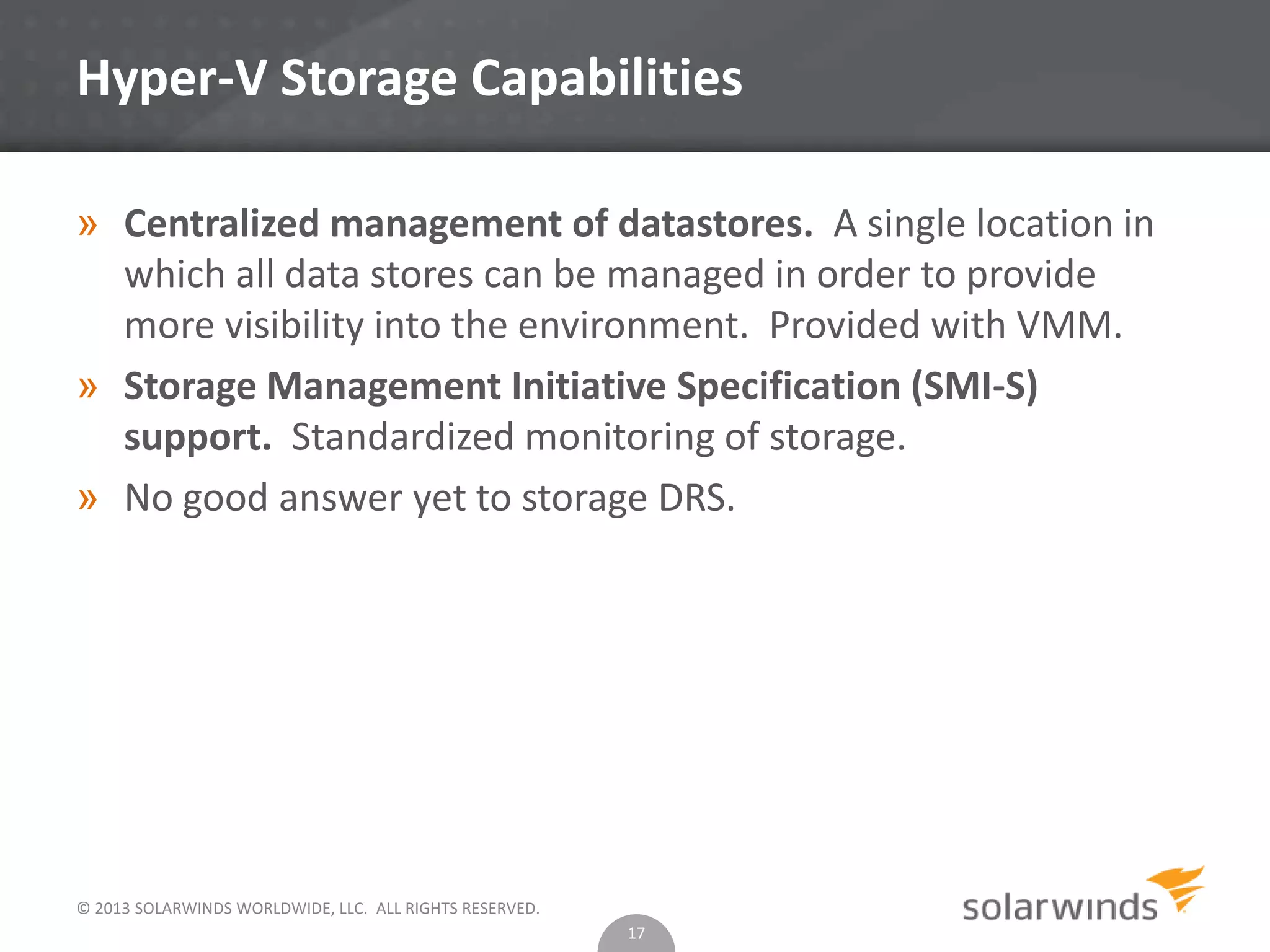 © 2013 SOLARWINDS WORLDWIDE, LLC. ALL RIGHTS RESERVED.
Hyper-V Storage Capabilities
» Centralized management of datastores. A single location in
which all data stores can be managed in order to provide
more visibility into the environment. Provided with VMM.
» Storage Management Initiative Specification (SMI-S)
support. Standardized monitoring of storage.
» No good answer yet to storage DRS.
17
 