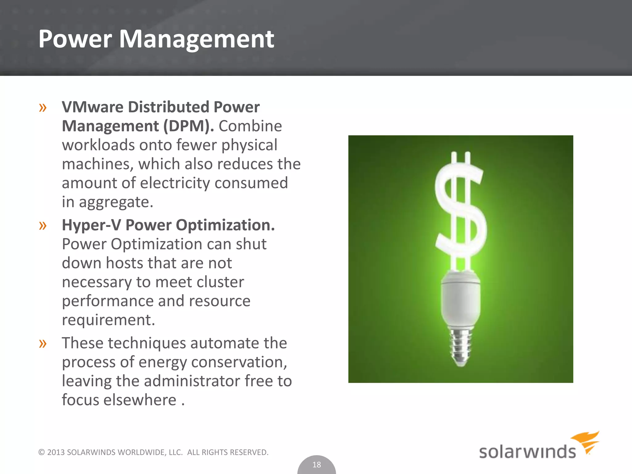 © 2013 SOLARWINDS WORLDWIDE, LLC. ALL RIGHTS RESERVED.
Power Management
» VMware Distributed Power
Management (DPM). Combine
workloads onto fewer physical
machines, which also reduces the
amount of electricity consumed
in aggregate.
» Hyper-V Power Optimization.
Power Optimization can shut
down hosts that are not
necessary to meet cluster
performance and resource
requirement.
» These techniques automate the
process of energy conservation,
leaving the administrator free to
focus elsewhere .
18
 