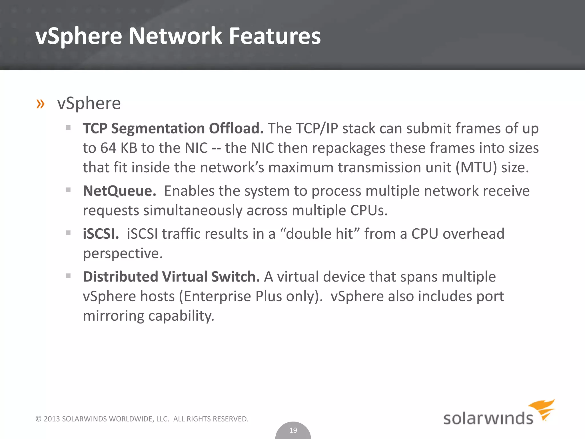 © 2013 SOLARWINDS WORLDWIDE, LLC. ALL RIGHTS RESERVED.
vSphere Network Features
» vSphere
 TCP Segmentation Offload. The TCP/IP stack can submit frames of up
to 64 KB to the NIC -- the NIC then repackages these frames into sizes
that fit inside the network’s maximum transmission unit (MTU) size.
 NetQueue. Enables the system to process multiple network receive
requests simultaneously across multiple CPUs.
 iSCSI. iSCSI traffic results in a “double hit” from a CPU overhead
perspective.
 Distributed Virtual Switch. A virtual device that spans multiple
vSphere hosts (Enterprise Plus only). vSphere also includes port
mirroring capability.
19
 