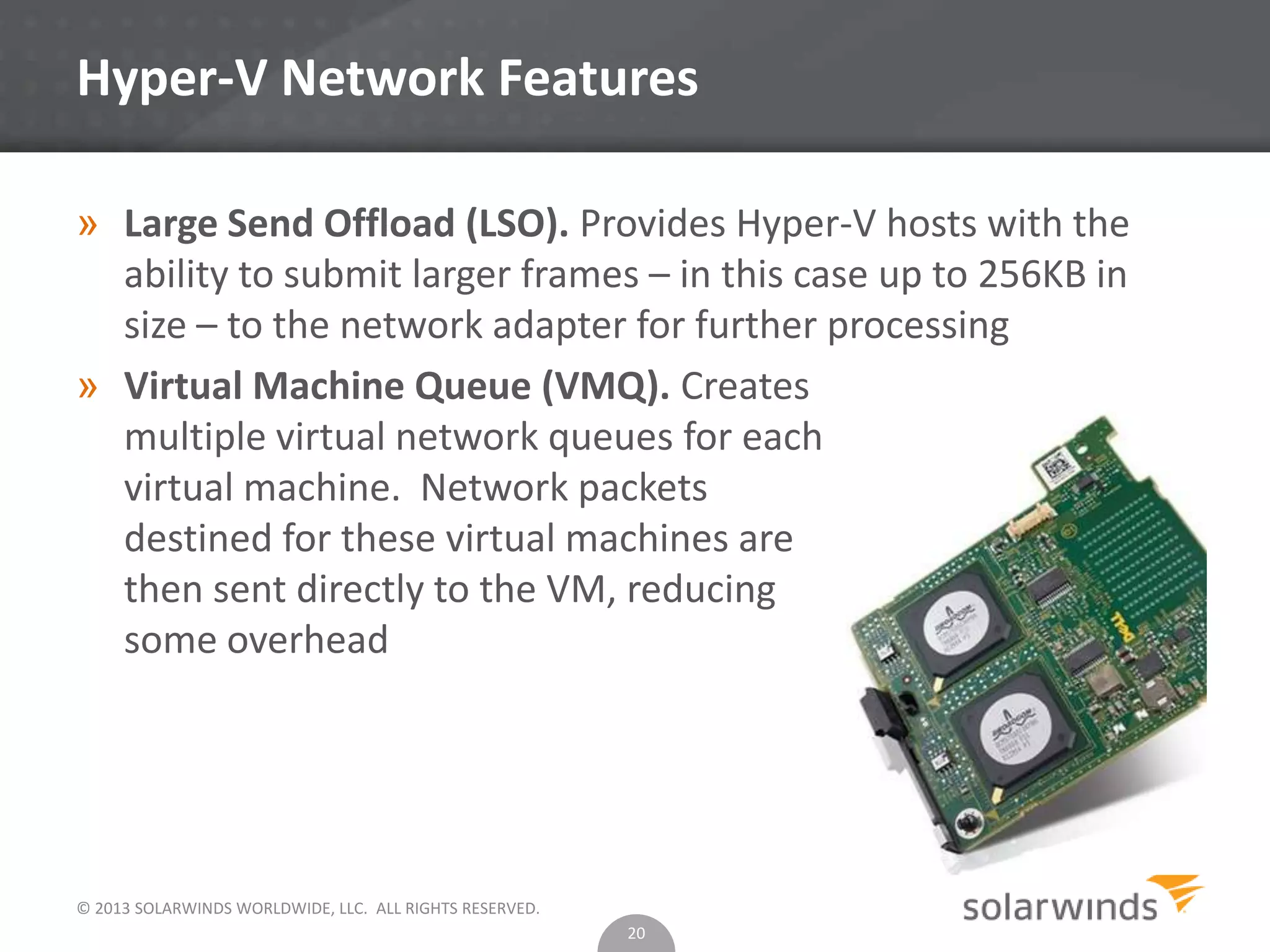 © 2013 SOLARWINDS WORLDWIDE, LLC. ALL RIGHTS RESERVED.
Hyper-V Network Features
» Large Send Offload (LSO). Provides Hyper-V hosts with the
ability to submit larger frames – in this case up to 256KB in
size – to the network adapter for further processing
» Virtual Machine Queue (VMQ). Creates
multiple virtual network queues for each
virtual machine. Network packets
destined for these virtual machines are
then sent directly to the VM, reducing
some overhead
20
 