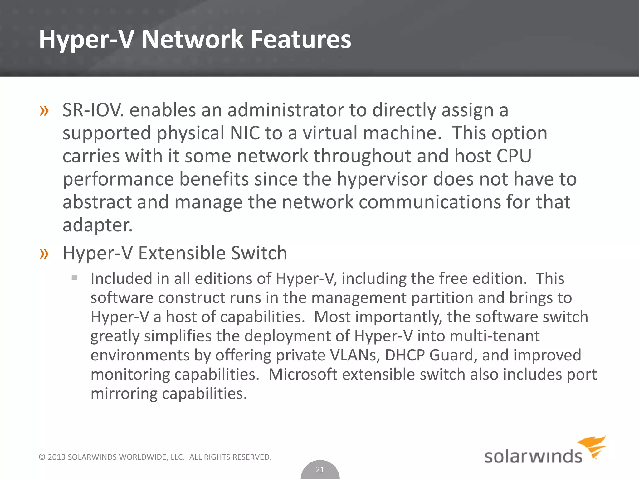 © 2013 SOLARWINDS WORLDWIDE, LLC. ALL RIGHTS RESERVED.
Hyper-V Network Features
» SR-IOV. enables an administrator to directly assign a
supported physical NIC to a virtual machine. This option
carries with it some network throughout and host CPU
performance benefits since the hypervisor does not have to
abstract and manage the network communications for that
adapter.
» Hyper-V Extensible Switch
 Included in all editions of Hyper-V, including the free edition. This
software construct runs in the management partition and brings to
Hyper-V a host of capabilities. Most importantly, the software switch
greatly simplifies the deployment of Hyper-V into multi-tenant
environments by offering private VLANs, DHCP Guard, and improved
monitoring capabilities. Microsoft extensible switch also includes port
mirroring capabilities.
21
 