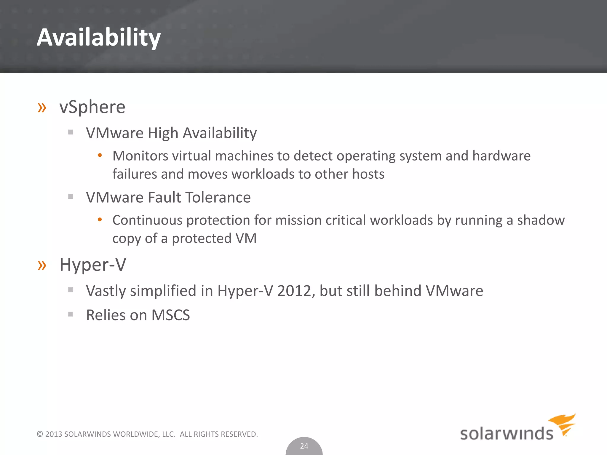 © 2013 SOLARWINDS WORLDWIDE, LLC. ALL RIGHTS RESERVED.
Availability
» vSphere
 VMware High Availability
• Monitors virtual machines to detect operating system and hardware
failures and moves workloads to other hosts
 VMware Fault Tolerance
• Continuous protection for mission critical workloads by running a shadow
copy of a protected VM
» Hyper-V
 Vastly simplified in Hyper-V 2012, but still behind VMware
 Relies on MSCS
24
 
