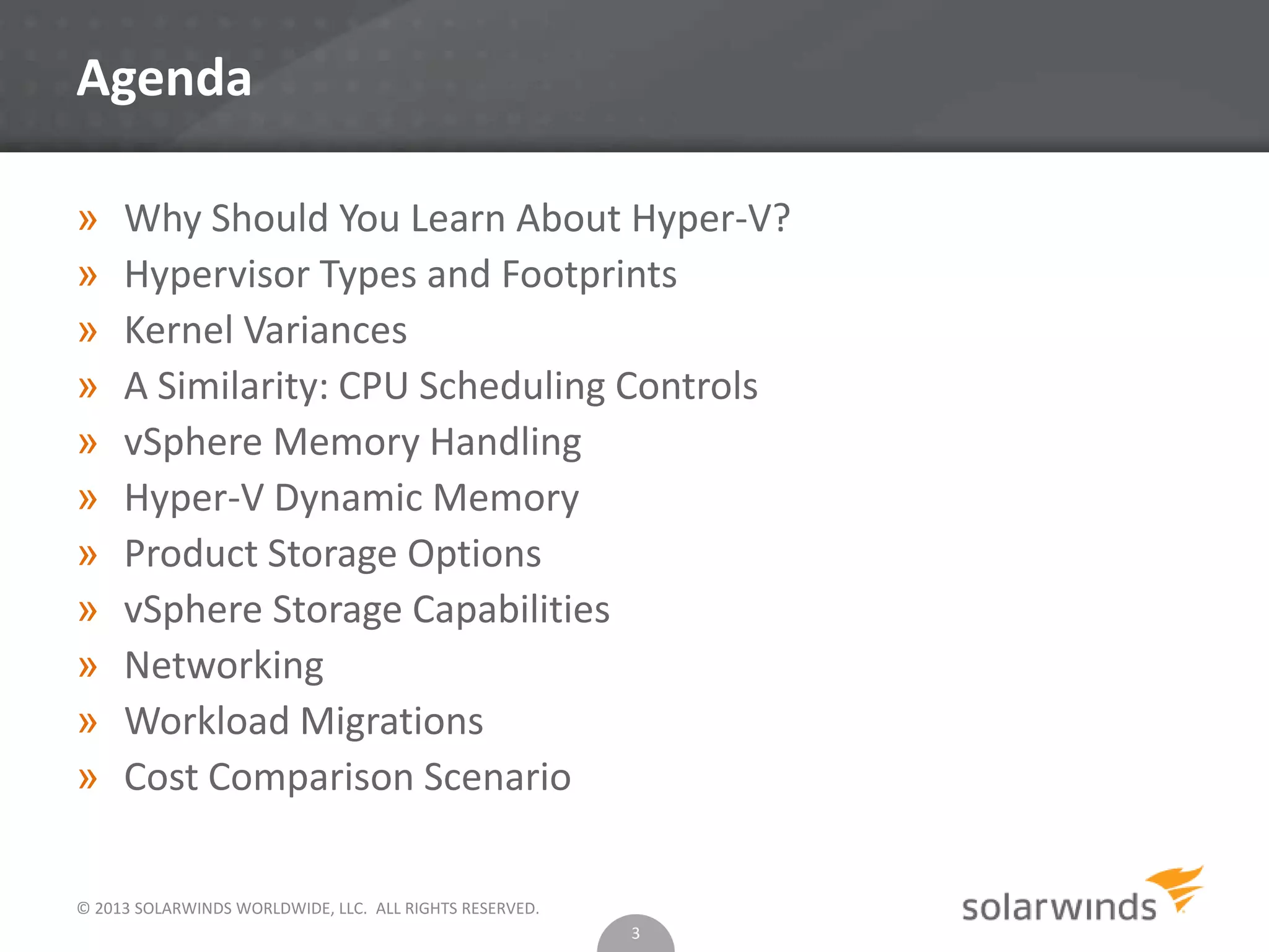 © 2013 SOLARWINDS WORLDWIDE, LLC. ALL RIGHTS RESERVED.
Agenda
» Why Should You Learn About Hyper-V?
» Hypervisor Types and Footprints
» Kernel Variances
» A Similarity: CPU Scheduling Controls
» vSphere Memory Handling
» Hyper-V Dynamic Memory
» Product Storage Options
» vSphere Storage Capabilities
» Networking
» Workload Migrations
» Cost Comparison Scenario
3
 