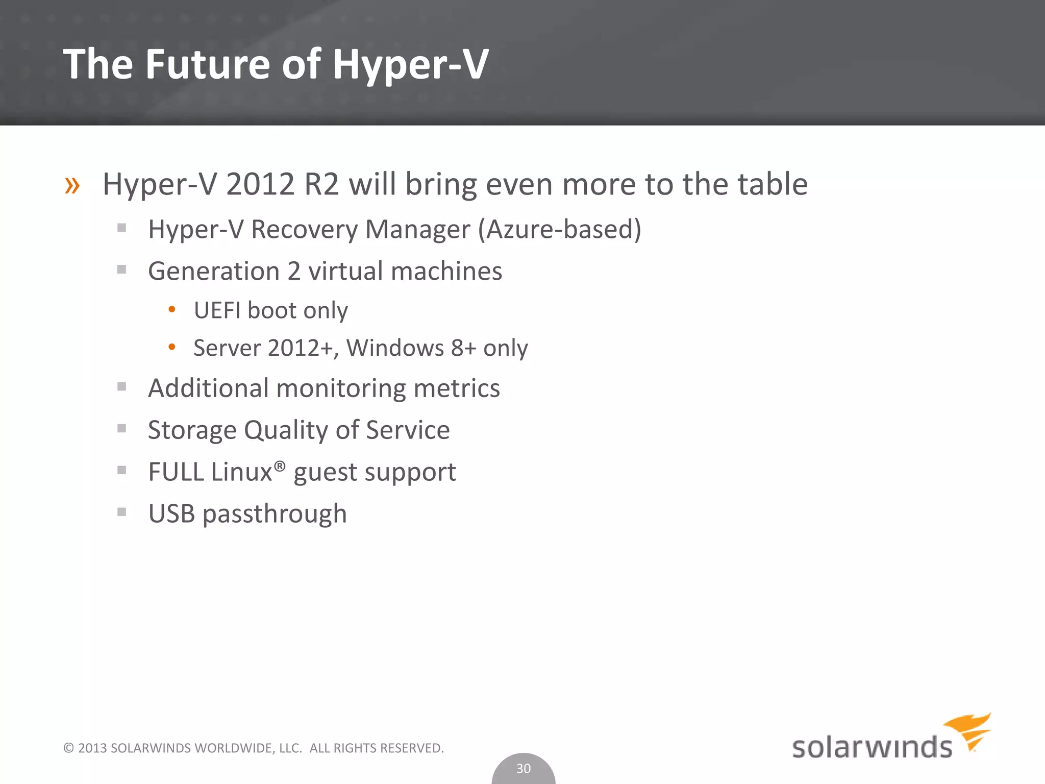 © 2013 SOLARWINDS WORLDWIDE, LLC. ALL RIGHTS RESERVED.
The Future of Hyper-V
» Hyper-V 2012 R2 will bring even more to the table
 Hyper-V Recovery Manager (Azure-based)
 Generation 2 virtual machines
• UEFI boot only
• Server 2012+, Windows 8+ only
 Additional monitoring metrics
 Storage Quality of Service
 FULL Linux® guest support
 USB passthrough
30
 