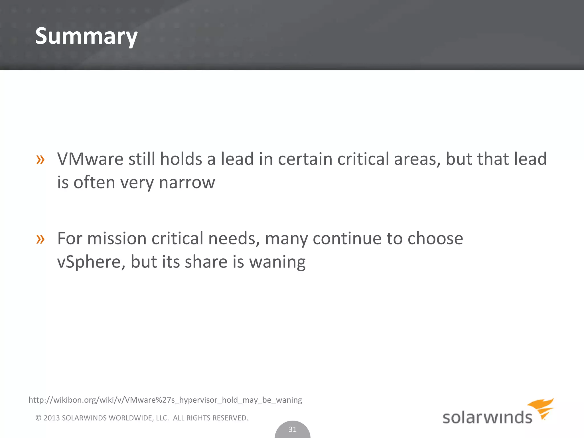 © 2013 SOLARWINDS WORLDWIDE, LLC. ALL RIGHTS RESERVED.
Summary
» VMware still holds a lead in certain critical areas, but that lead
is often very narrow
» For mission critical needs, many continue to choose
vSphere, but its share is waning
31
http://wikibon.org/wiki/v/VMware%27s_hypervisor_hold_may_be_waning
 