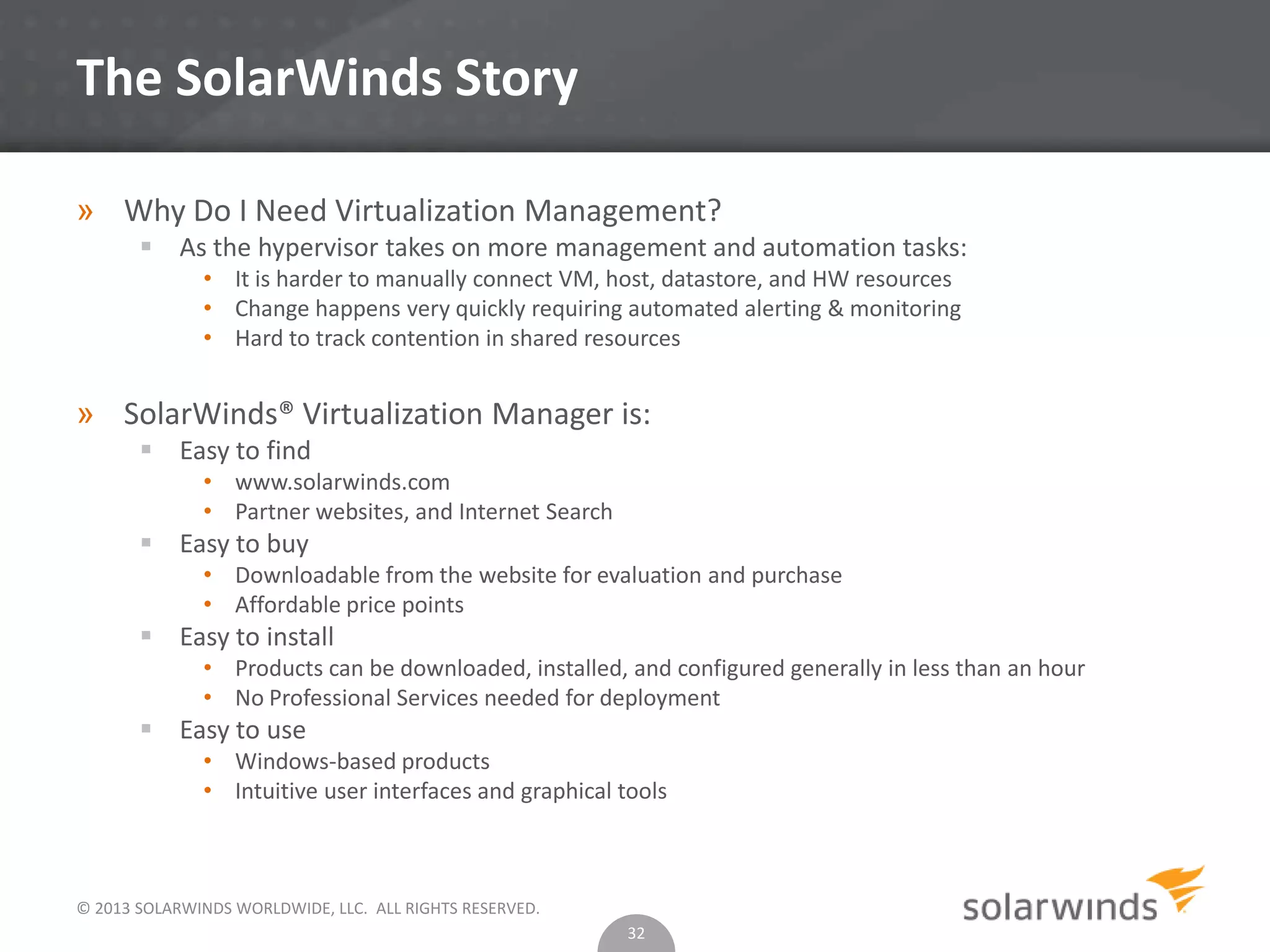 © 2013 SOLARWINDS WORLDWIDE, LLC. ALL RIGHTS RESERVED.
The SolarWinds Story
» Why Do I Need Virtualization Management?
 As the hypervisor takes on more management and automation tasks:
• It is harder to manually connect VM, host, datastore, and HW resources
• Change happens very quickly requiring automated alerting & monitoring
• Hard to track contention in shared resources
» SolarWinds® Virtualization Manager is:
 Easy to find
• www.solarwinds.com
• Partner websites, and Internet Search
 Easy to buy
• Downloadable from the website for evaluation and purchase
• Affordable price points
 Easy to install
• Products can be downloaded, installed, and configured generally in less than an hour
• No Professional Services needed for deployment
 Easy to use
• Windows-based products
• Intuitive user interfaces and graphical tools
32
 