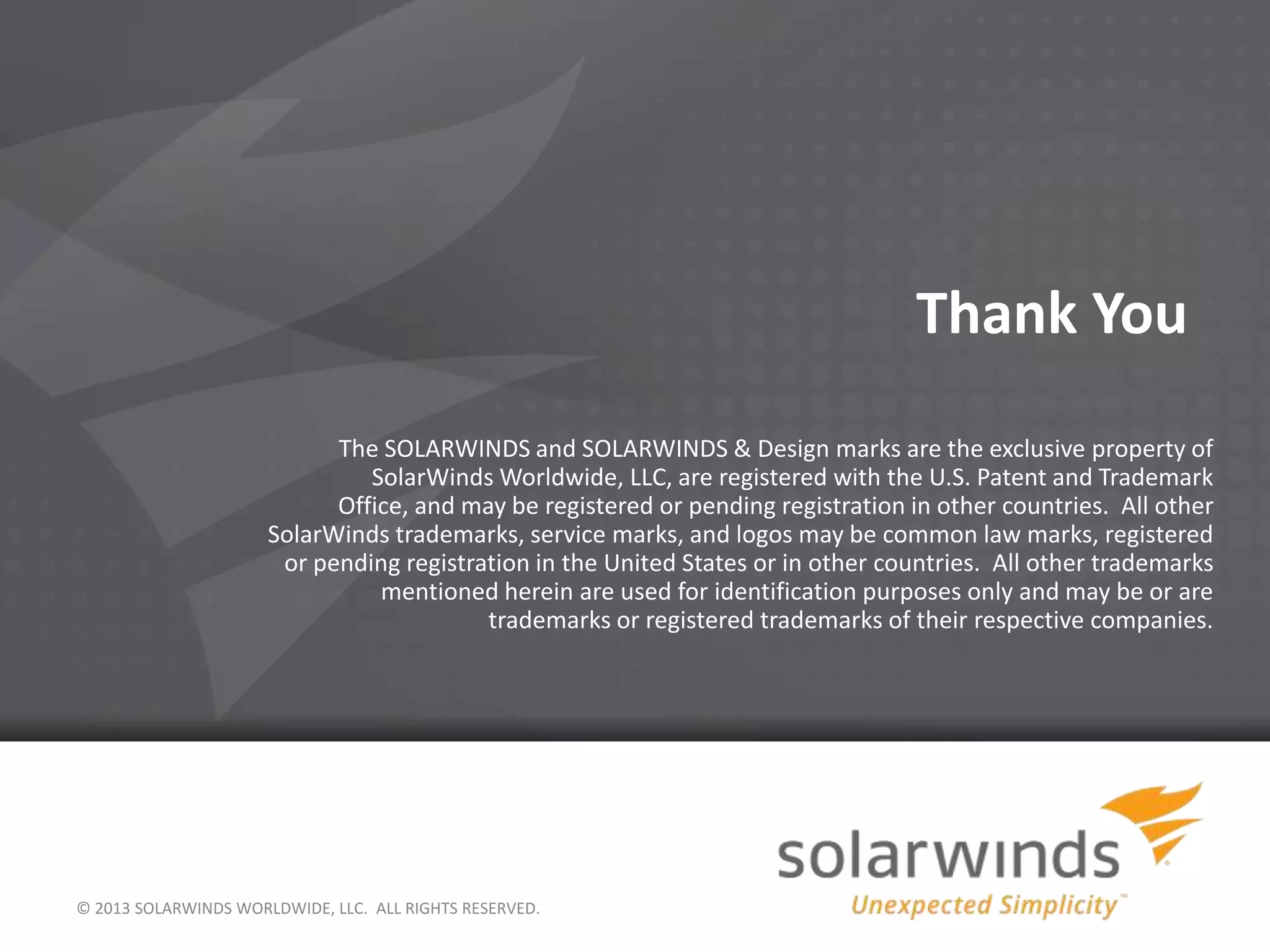 © 2013 SOLARWINDS WORLDWIDE, LLC. ALL RIGHTS RESERVED.
Thank You
The SOLARWINDS and SOLARWINDS & Design marks are the exclusive property of
SolarWinds Worldwide, LLC, are registered with the U.S. Patent and Trademark
Office, and may be registered or pending registration in other countries. All other
SolarWinds trademarks, service marks, and logos may be common law marks, registered
or pending registration in the United States or in other countries. All other trademarks
mentioned herein are used for identification purposes only and may be or are
trademarks or registered trademarks of their respective companies.
 