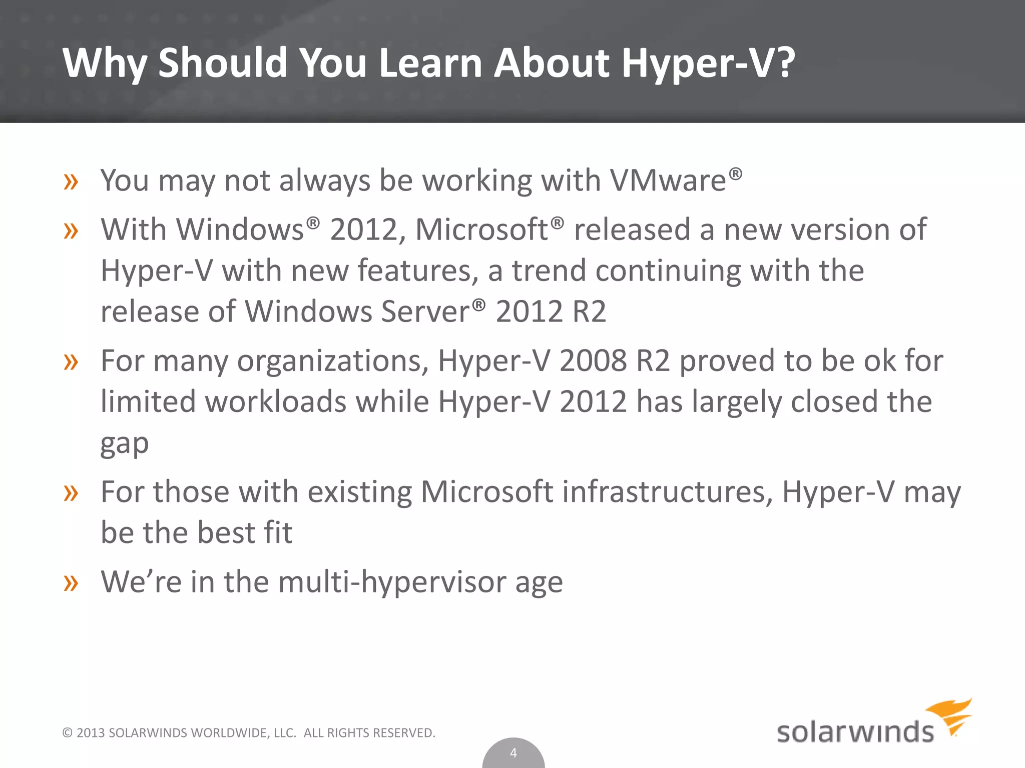© 2013 SOLARWINDS WORLDWIDE, LLC. ALL RIGHTS RESERVED.
Why Should You Learn About Hyper-V?
» You may not always be working with VMware®
» With Windows® 2012, Microsoft® released a new version of
Hyper-V with new features, a trend continuing with the
release of Windows Server® 2012 R2
» For many organizations, Hyper-V 2008 R2 proved to be ok for
limited workloads while Hyper-V 2012 has largely closed the
gap
» For those with existing Microsoft infrastructures, Hyper-V may
be the best fit
» We’re in the multi-hypervisor age
4
 