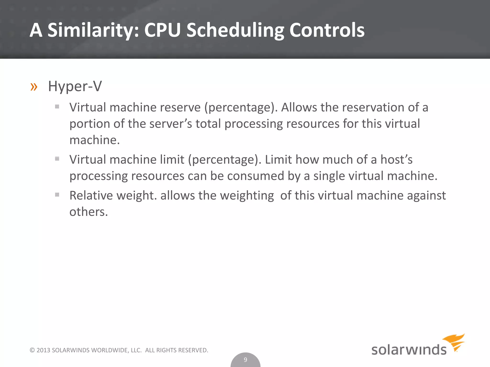 © 2013 SOLARWINDS WORLDWIDE, LLC. ALL RIGHTS RESERVED.
A Similarity: CPU Scheduling Controls
» Hyper-V
 Virtual machine reserve (percentage). Allows the reservation of a
portion of the server’s total processing resources for this virtual
machine.
 Virtual machine limit (percentage). Limit how much of a host’s
processing resources can be consumed by a single virtual machine.
 Relative weight. allows the weighting of this virtual machine against
others.
9
 