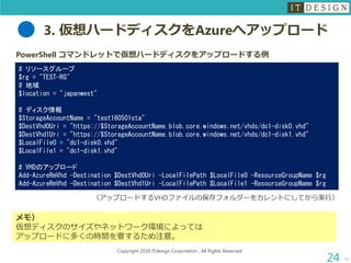 3. 仮想ハードディスクをAzureへアップロード
次へ
Copyright 2016 ITdesign Corporation , All Rights Reserved
24
PowerShell コマンドレットで仮想ハードディスクをアップロードする例
# リソースグループ
$rg = "TEST-RG"
# 地域
$location = "japanwest"
# ディスク情報
$StorageAccountName = "test160501sta"
$DestVhd0Uri = "https://$StorageAccountName.blob.core.windows.net/vhds/dc1-disk0.vhd"
$DestVhd1Uri = "https://$StorageAccountName.blob.core.windows.net/vhds/dc1-disk1.vhd"
$LocalFile0 = "dc1-disk0.vhd"
$LocalFile1 = "dc1-disk1.vhd"
# VHDのアップロード
Add-AzureRmVhd -Destination $DestVhd0Uri -LocalFilePath $LocalFile0 -ResourceGroupName $rg
Add-AzureRmVhd -Destination $DestVhd1Uri -LocalFilePath $LocalFile1 -ResourceGroupName $rg
（アップロードするVHDファイルの保存フォルダーをカレントにしてから実行）
メモ）
仮想ディスクのサイズやネットワーク環境によっては
アップロードに多くの時間を要するため注意。
 