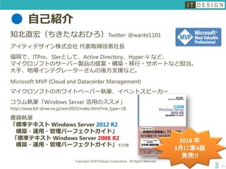 自己紹介
知北直宏（ちきたなおひろ）Twitter: @wanto1101
アイティデザイン株式会社 代表取締役者社長
福岡で、ITPro、SIerとして、Active Directory、Hyper-V など、
マイクロソフトのサーバー製品の提案・構築・移行・サポートなど担当。
大手、地場インテグレーターさんの後方支援など。
Microsoft MVP (Cloud and Datacenter Management)
マイクロソフトのホワイトペーパー執筆、イベントスピーカー
コラム執筆「Windows Server 活用のススメ」
http://www.bit-drive.ne.jp/wm2003/index.html?mk_type=18
書籍執筆
「標準テキスト Windows Server 2012 R2
構築・運用・管理パーフェクトガイド」
「標準テキスト Windows Server 2008 R2
構築・運用・管理パーフェクトガイド」その他
次へ
Copyright 2016 ITdesign Corporation , All Rights Reserved
3
2016 年
3月に第4版
発売!!
 