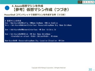 4. Azure仮想マシンを作成
【参考】仮想マシン作成（つづき）
次へ
Copyright 2016 ITdesign Corporation , All Rights Reserved
30
PowerShell コマンドレットで仮想マシンを作成する例（つづき）
# 仮想マシンの作成
$vm = New-AzureRmVMConfig -VMName $vmName -VMSize $vmSize
$nic = Get-AzureRmNetworkInterface -ResourceGroupName $rg -Name $nicName
$vm = Add-AzureRmVMNetworkInterface -VM $vm -Id $nic.Id
$vm = Set-AzureRmVMOSDisk -VM $vm -Name $diskName `
-CreateOption attach -VhdUri $AttachVhdUri -Windows
New-AzureRmVM -ResourceGroupName $rg -Location $location -VM $vm
 