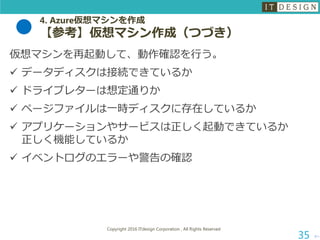 4. Azure仮想マシンを作成
【参考】仮想マシン作成（つづき）
次へ
Copyright 2016 ITdesign Corporation , All Rights Reserved
35
仮想マシンを再起動して、動作確認を行う。
 データディスクは接続できているか
 ドライブレターは想定通りか
 ページファイルは一時ディスクに存在しているか
 アプリケーションやサービスは正しく起動できているか
正しく機能しているか
 イベントログのエラーや警告の確認
 