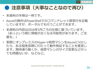 注意事項（大事なことなので再び）
• 本資料の手順は一例です。
• Azureの操作はPowerShellでのコマンドレット群実行を記載
していますが、ポータルでも行うことができます。
• 本資料の内容は2016年5月ごろの仕様に基づいています。
（あっという間に情報が古くなる可能性があります。ご注
意を。）
• 実際にオンプレミスのHyper-V仮想マシンをAzureにV2Cし
たら、ある程度長期にわたって動作検証することを推奨し
ます。期待通り動くか、仮想マシンのサイズ変更など行っ
ても問題ないか、などなど。
次へ
Copyright 2016 ITdesign Corporation , All Rights Reserved
36
 