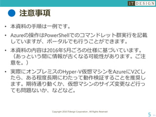 注意事項
• 本資料の手順は一例です。
• Azureの操作はPowerShellでのコマンドレット群実行を記載
していますが、ポータルでも行うことができます。
• 本資料の内容は2016年5月ごろの仕様に基づいています。
（あっという間に情報が古くなる可能性があります。ご注
意を。）
• 実際にオンプレミスのHyper-V仮想マシンをAzureにV2Cし
たら、ある程度長期にわたって動作検証することを推奨し
ます。期待通り動くか、仮想マシンのサイズ変更など行っ
ても問題ないか、などなど。
次へ
Copyright 2016 ITdesign Corporation , All Rights Reserved
5
 