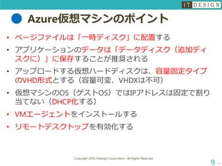 Azure仮想マシンのポイント
• ページファイルは「一時ディスク」に配置する
• アプリケーションのデータは「データディスク（追加ディ
スクに）」に保存することが推奨される
• アップロードする仮想ハードディスクは、容量固定タイプ
のVHD形式とする（容量可変、VHDXは不可）
• 仮想マシンのOS（ゲストOS）ではIPアドレスは固定で割り
当てない（DHCP化する）
• VMエージェントをインストールする
• リモートデスクトップを有効化する
次へ
Copyright 2016 ITdesign Corporation , All Rights Reserved
9
 