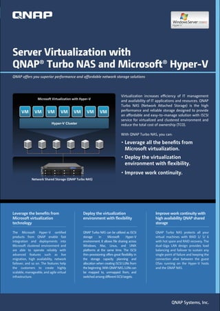Server Virtualization with
QNAP® Turbo NAS and Microsoft® Hyper-V
QNAP offers you superior performance and affordable network storage solutions




                                                                                Virtualization increases efﬁciency of IT management
                  Microsoft Virtualization with Hyper-V
                                                                                and availability of IT applications and resources. QNAP
                                                                                Turbo NAS (Network Attached Storage) is the high
      VM        VM       VM        VM      VM       VM        VM                performance and reliable storage designed to provide
                                                                                an affordable and easy-to-manage solution with iSCSI
                                                                                service for virtualized and clustered environment and
                            Hyper-V Cluster                                     reduce the total cost of ownership (TCO).

                                                                                With QNAP Turbo NAS, you can:


                                                                                   Microsoft virtualization.

                                                                                   environment with ﬂexibility.

             Network Shared Storage (QNAP Turbo NAS)




Leverage the beneﬁts from                        Deploy the virtualization                           Improve work continuity with
Microsoft virtualization                         environment with ﬂexibility                         high availability QNAP shared
technology                                                                                           storage

The Microsoft Hyper-V certiﬁed                   QNAP Turbo NAS can be utilized as iSCSI             QNAP Turbo NAS protects all your
products from QNAP enable fast                   storage      in    Microsoft      Hyper-V           virtual machines with RAID 1/ 5/ 6
integration and deployments into                 environment. It allows ﬁle sharing across           with hot spare and RAID recovery. The
Microsoft clustered environment and              Windows, Mac, Linux, and UNIX                       dual-Giga LAN design provides load
are able to operate reliably with                platforms at the same time. The iSCSI               balancing and failover to sustain any
advanced features such as live                   thin-provisioning offers great ﬂexibility in        single point of failure and keeping the
migration, high availability, network            the storage capacity planning and                   connection alive between the guest
failover, and so on. The features help           allocation when creating iSCSI LUNs from            OSes running on the Hyper-V hosts
the customers to create highly                   the beginning. With QNAP NAS, LUNs can              and the QNAP NAS.
scalable, manageable, and agile virtual          be mapped to, unmapped from, and
infrastructure.                                  switched among different iSCSI targets.




                                                                                                                QNAP Systems, Inc.
 