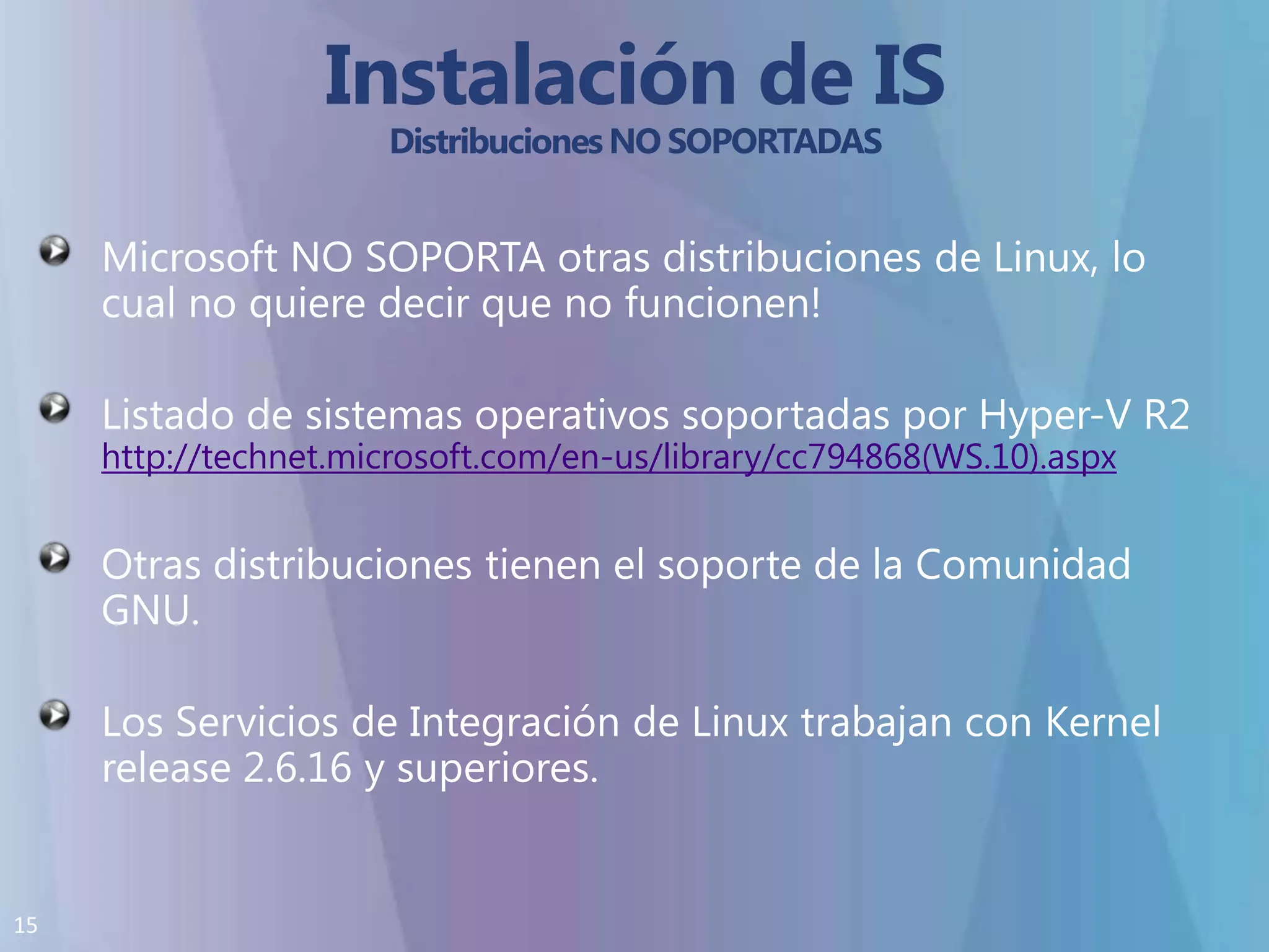 Instalación de IS Distribuciones NO SOPORTADASMicrosoft NO SOPORTA otras distribuciones de Linux, lo cual no quiere decir que no funcionen!Listado de sistemas operativos soportadas por Hyper-V R2http://technet.microsoft.com/en-us/library/cc794868(WS.10).aspxOtras distribuciones tienen el soporte de la Comunidad GNU.Los Servicios de Integración de Linux trabajan con Kernel release 2.6.16 y superiores.