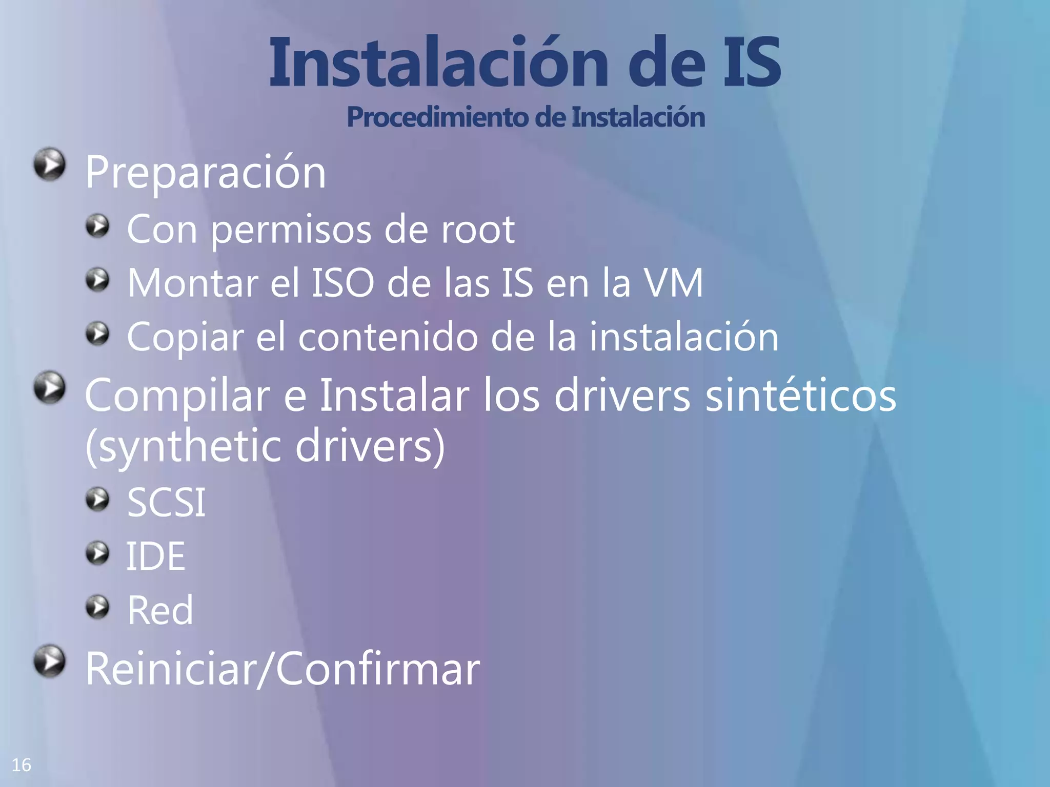 Instalación de IS Procedimiento de InstalaciónPreparaciónCon permisos de root Montar el ISO de las IS en la VMCopiar el contenido de la instalación Compilar e Instalar los drivers sintéticos (synthetic drivers)SCSIIDERedReiniciar/Confirmar