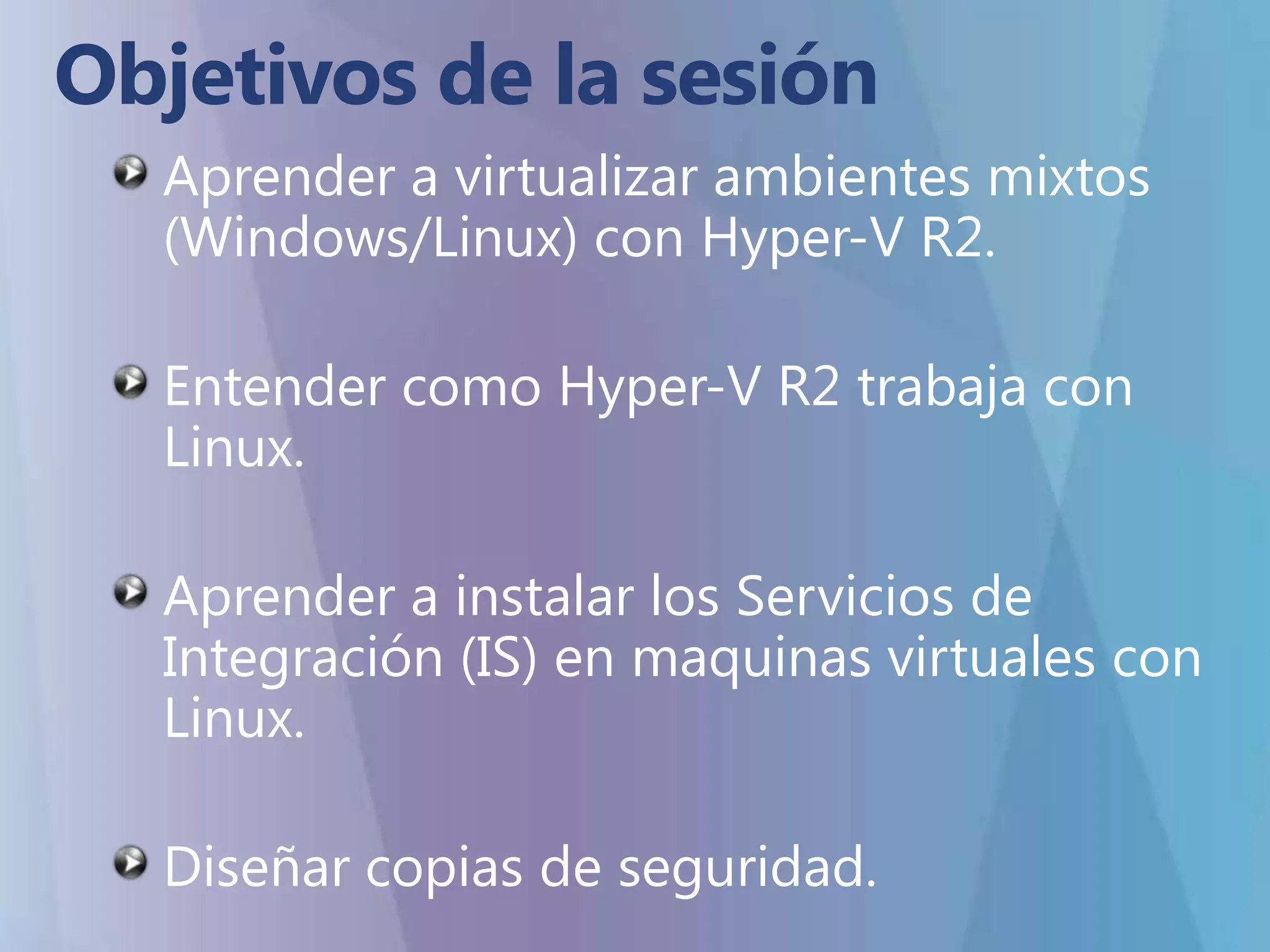 Objetivos de la sesiónAprender a virtualizar ambientes mixtos (Windows/Linux) con Hyper-V R2.Entender como Hyper-V R2 trabaja con Linux.Aprender a instalar los Servicios de Integración (IS) en maquinas virtuales con Linux.Diseñar copias de seguridad.