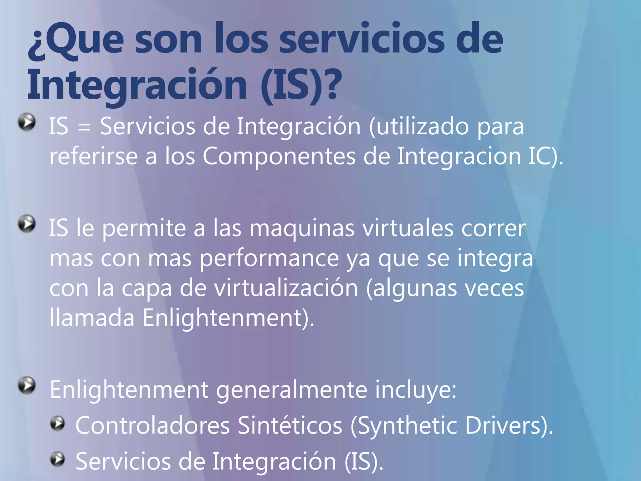 ¿Que son los servicios de Integración (IS)?IS = Servicios de Integración(utilizado para referirse a los Componentes de Integracion IC).IS le permite a las maquinas virtuales corrermas con mas performance ya que se integra con la capa de virtualización (algunas veces llamada Enlightenment). Enlightenment generalmente incluye:Controladores Sintéticos (Synthetic Drivers).Servicios de Integración (IS).
