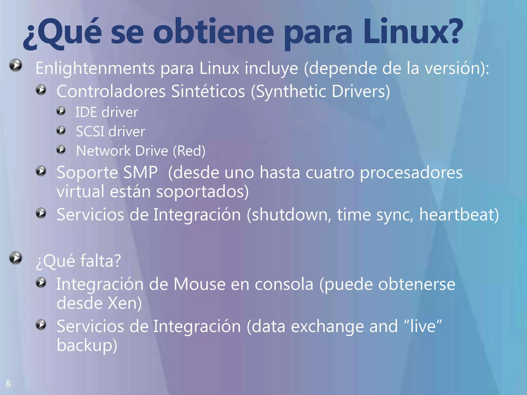 ¿Qué se obtiene para Linux?Enlightenments para Linux incluye (depende de la versión):Controladores Sintéticos (Synthetic Drivers)IDE driverSCSI driverNetwork Drive (Red)Soporte SMP  (desde uno hasta cuatro procesadores virtual están soportados)Servicios de Integración (shutdown, time sync, heartbeat)¿Qué falta?Integración de Mouse en consola (puede obtenerse desde Xen)Servicios de Integración (data exchange and “live” backup)