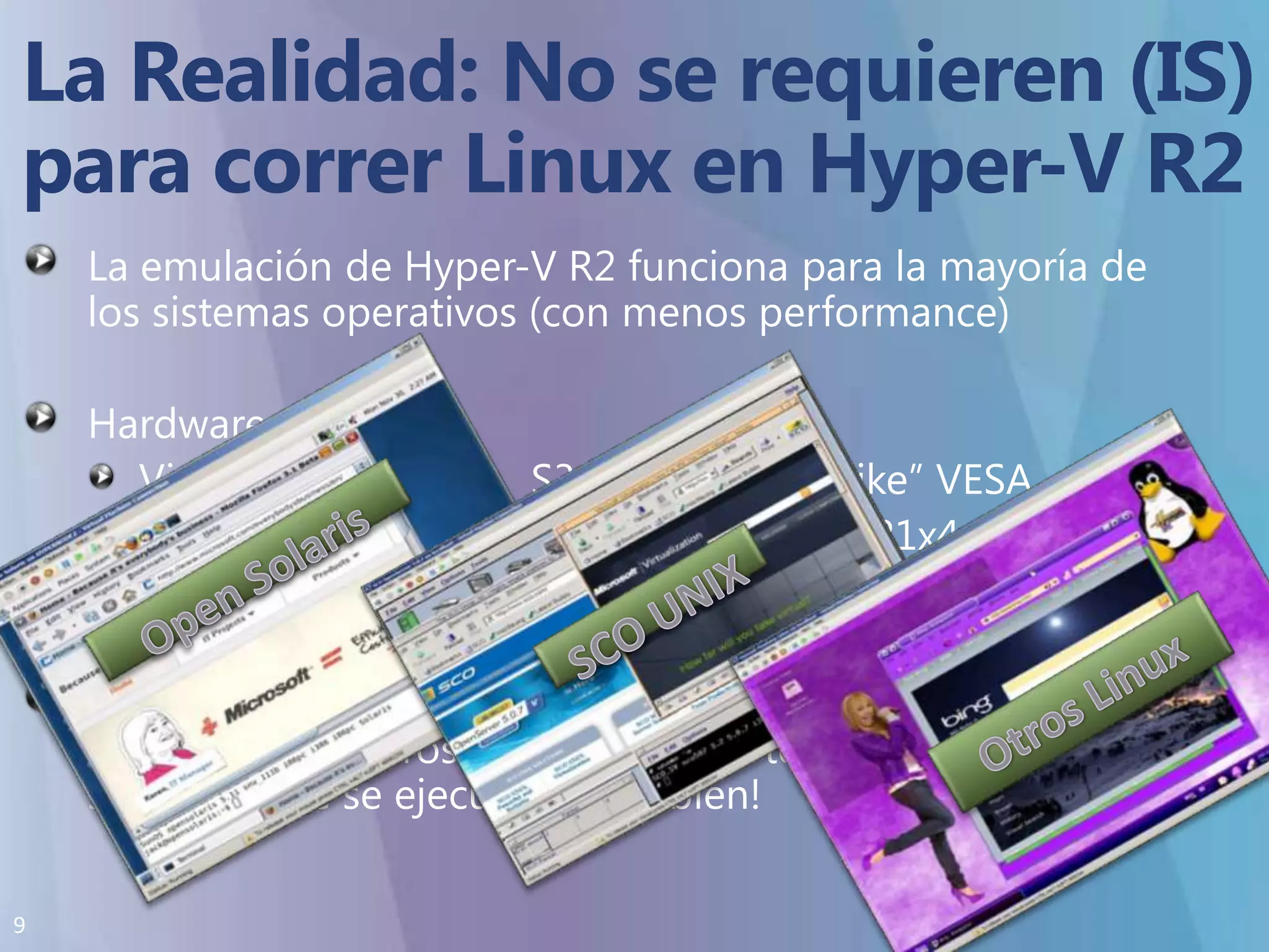 La Realidad:No se requieren (IS)para correr Linux en Hyper-V R2La emulación de Hyper-V R2 funciona para la mayoría de los sistemas operativos (con menos performance)Hardware emulado:Video 		=	S3 Trio64 SVGA “like” VESARED		=	Intel / DEC “Tulip” 21x4xIDE		=	Similar a Intel 440BXQue un sistema operativo se ejecute en Hyper-V R2 no significa que Microsoft brinde soporte   - pero seguramente se ejecutara muy bien!Open SolarisSCO UNIXOtros Linux