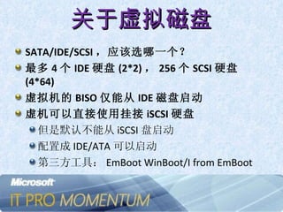 关于虚拟磁盘 SATA/IDE/SCSI ，应该选哪一个？ 最多 4 个 IDE 硬盘 (2*2) ， 256 个 SCSI 硬盘 (4*64) 虚拟机的 BISO 仅能从 IDE 磁盘启动 虚机可以直接使用挂接 iSCSI 硬盘 但是默认不能从 iSCSI 盘启动 配置成 IDE/ATA 可以启动 第三方工具： EmBoot WinBoot/I from EmBoot 