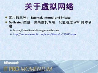 关于虚拟网络 常用的三种： External, Internal and Private Dedicated 类型，供某虚机专用，只能通过 WMI 脚本创建 Msvm_VirtualSwitchManagementService  http://msdn.microsoft.com/en-us/library/cc723875.aspx   
